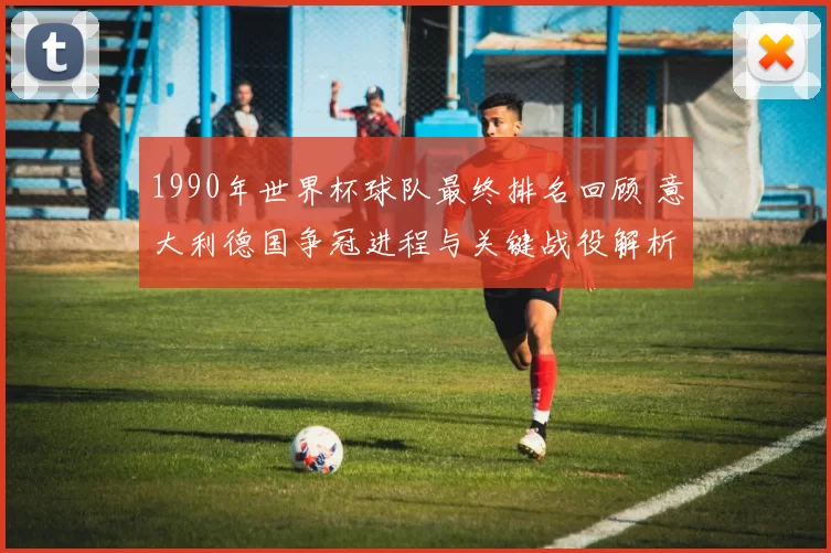 1990年世界杯球队最终排名回顾 意大利德国争冠进程与关键战役解析