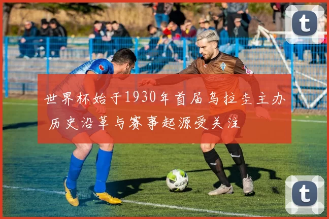 世界杯始于1930年首届乌拉圭主办 历史沿革与赛事起源受关注