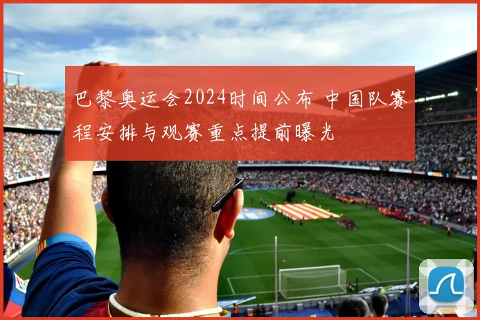 巴黎奥运会2024时间公布 中国队赛程安排与观赛重点提前曝光