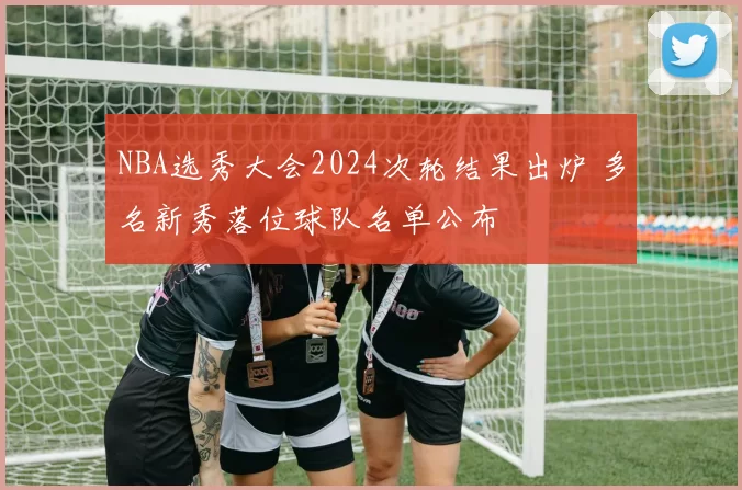NBA选秀大会2024次轮结果出炉 多名新秀落位球队名单公布