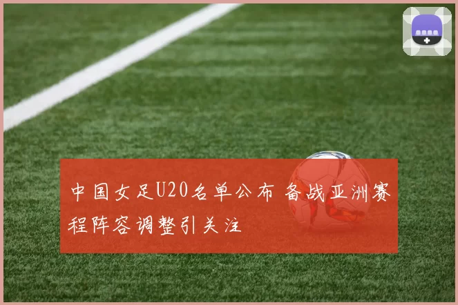 中国女足U20名单公布 备战亚洲赛程阵容调整引关注