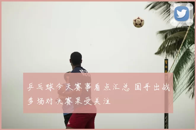 乒乓球今天赛事看点汇总 国手出战多场对决赛果受关注