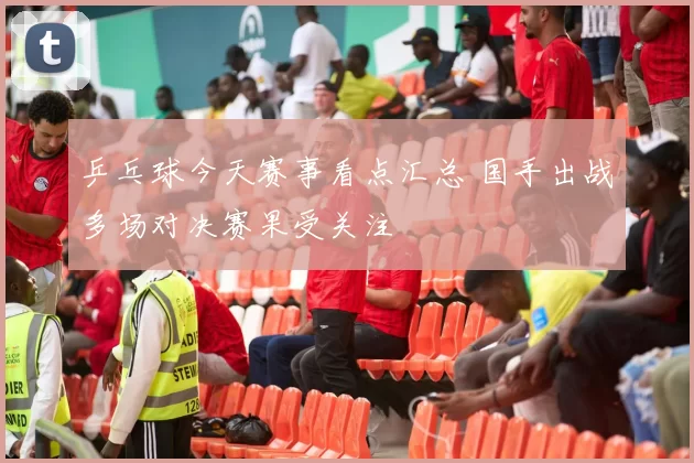 乒乓球今天赛事看点汇总 国手出战多场对决赛果受关注