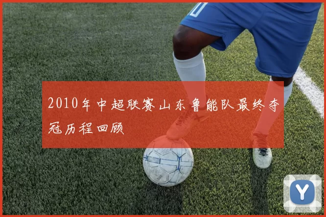 2010年中超联赛山东鲁能队最终夺冠历程回顾