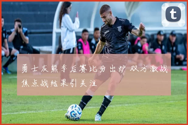 勇士灰熊季后赛比分出炉 双方激战焦点战结果引关注