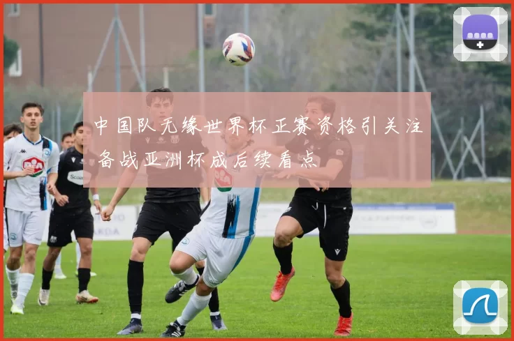 中国队无缘世界杯正赛资格引关注 备战亚洲杯成后续看点