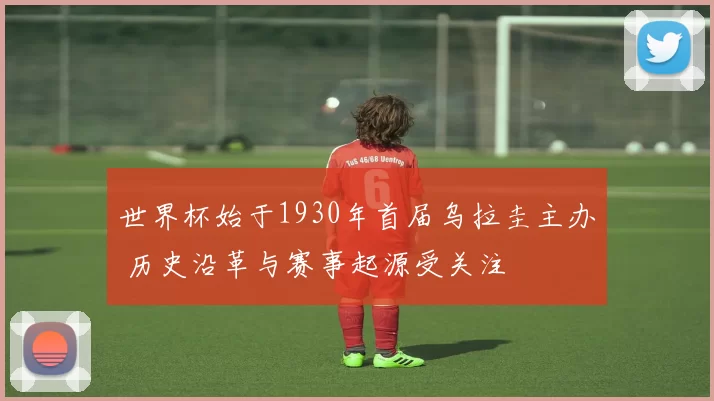 世界杯始于1930年首届乌拉圭主办 历史沿革与赛事起源受关注