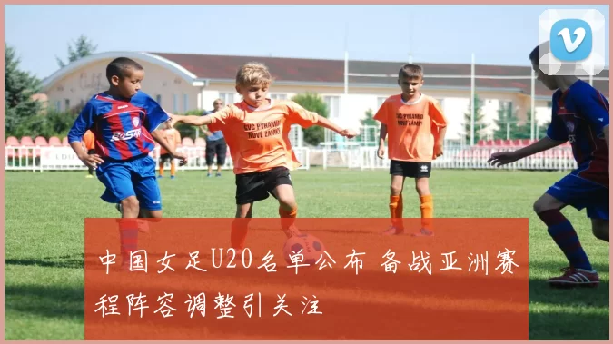 中国女足U20名单公布 备战亚洲赛程阵容调整引关注