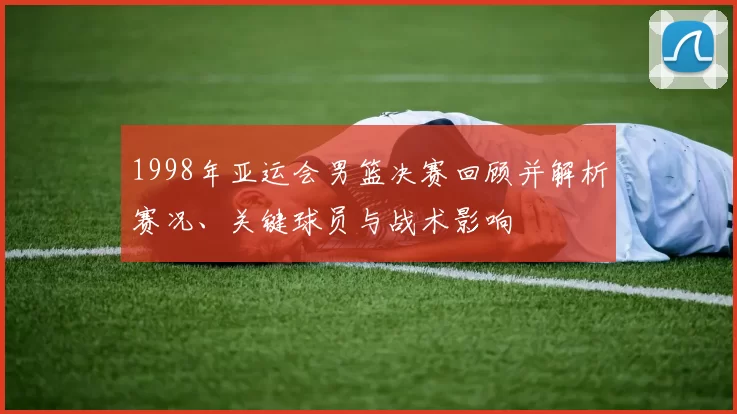 1998年亚运会男篮决赛回顾并解析赛况、关键球员与战术影响