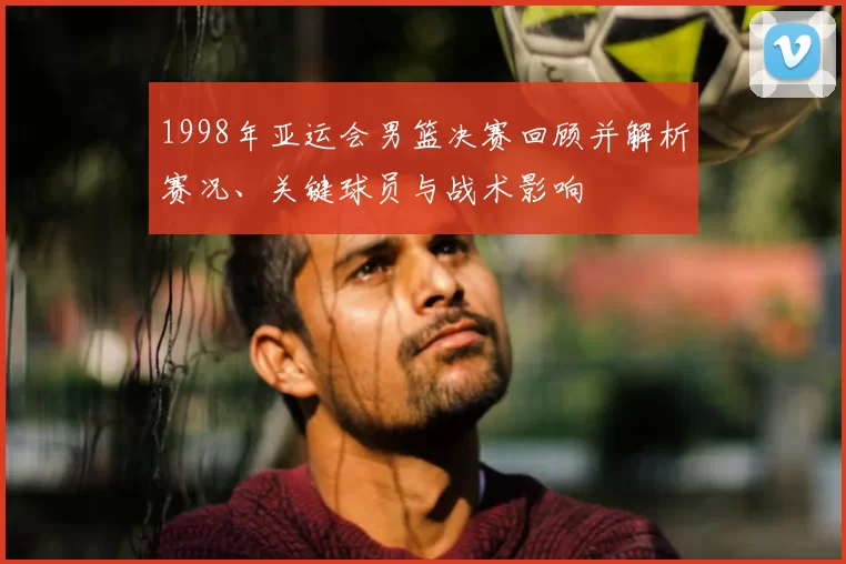 1998年亚运会男篮决赛回顾并解析赛况、关键球员与战术影响