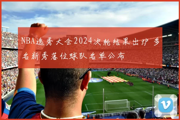 NBA选秀大会2024次轮结果出炉 多名新秀落位球队名单公布