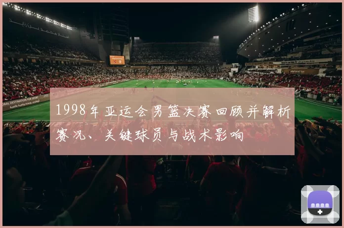 1998年亚运会男篮决赛回顾并解析赛况、关键球员与战术影响