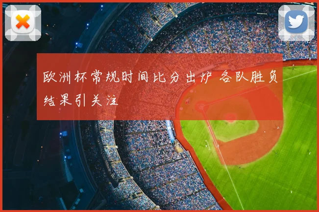 欧洲杯常规时间比分出炉 各队胜负结果引关注