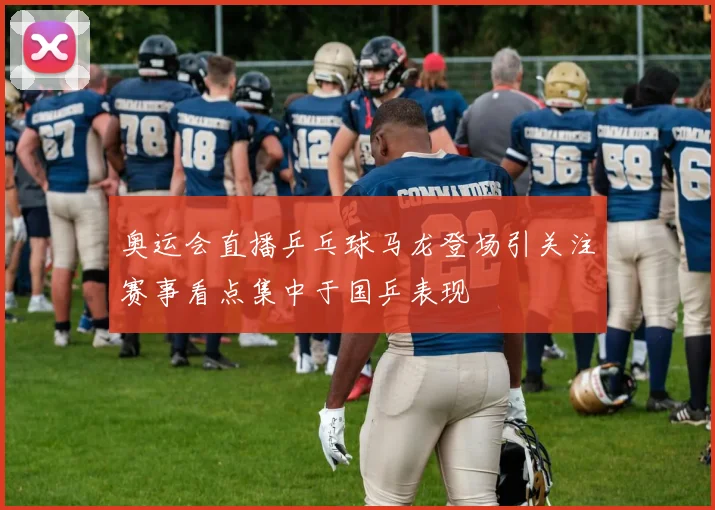 奥运会直播乒乓球马龙登场引关注赛事看点集中于国乒表现