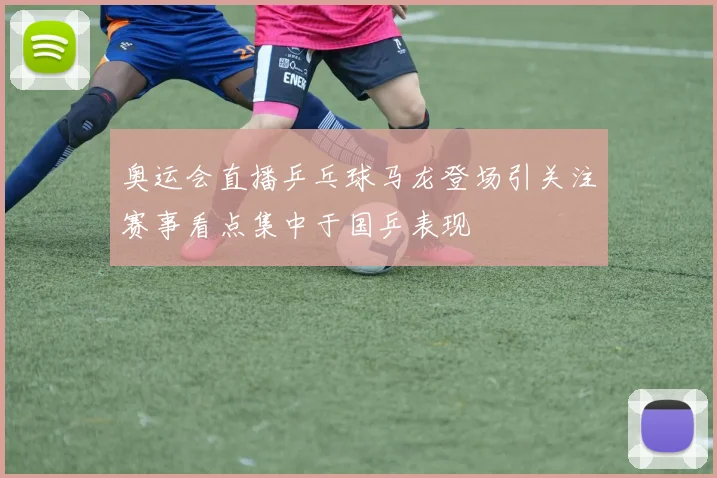 奥运会直播乒乓球马龙登场引关注赛事看点集中于国乒表现