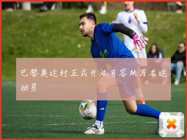 巴黎奥运村正式开放可容纳万名运动员