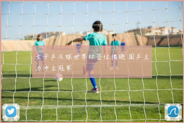 女子乒乓球世界杯签位揭晓 国乒主力冲击冠军